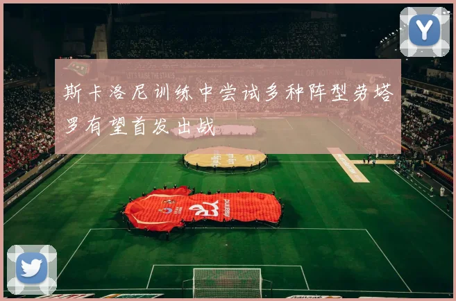 斯卡洛尼训练中尝试多种阵型劳塔罗有望首发出战