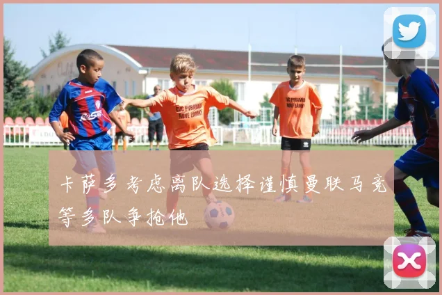 卡萨多考虑离队选择谨慎曼联马竞等多队争抢他