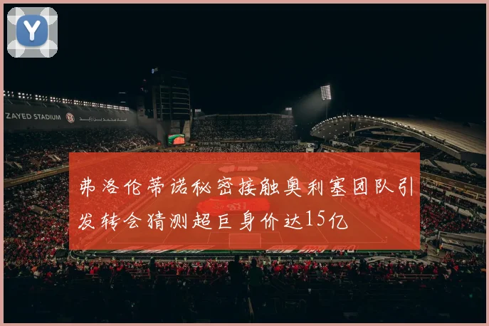 弗洛伦蒂诺秘密接触奥利塞团队引发转会猜测超巨身价达15亿